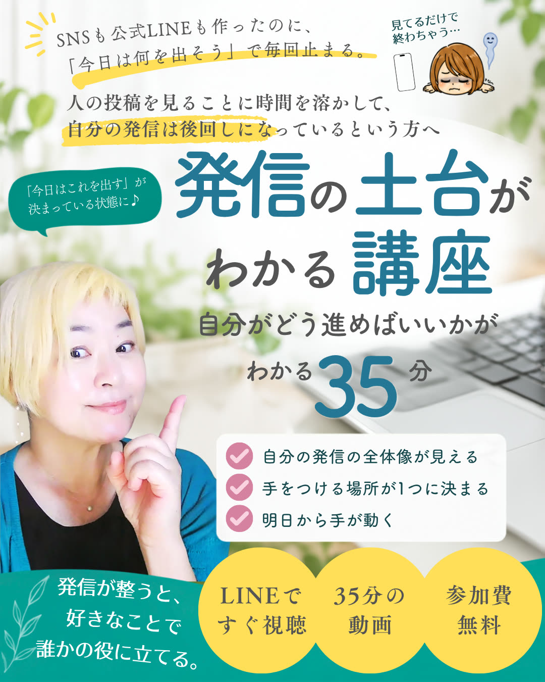SNSも公式LINEも作ったのに「今日は何を出そう」で毎回止まる。人の投稿を見ることに時間を溶かして、自分の発信は後回しになっているという方へ。発信の土台がわかる講座 ─ 自分がどう進めばいいかがわかる35分。自分の発信の全体像が見える/手をつける場所が1つに決まる/明日から手が動く。LINEですぐ視聴・35分の動画・参加費無料